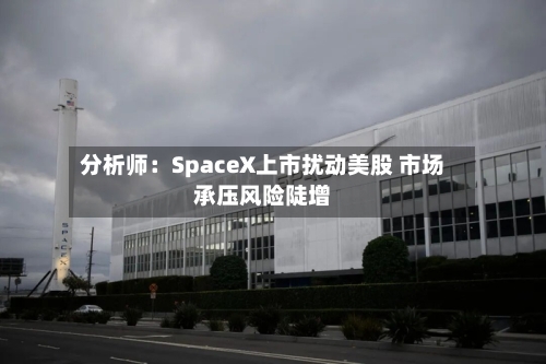 分析师：SpaceX上市扰动美股 市场承压风险陡增-第2张图片