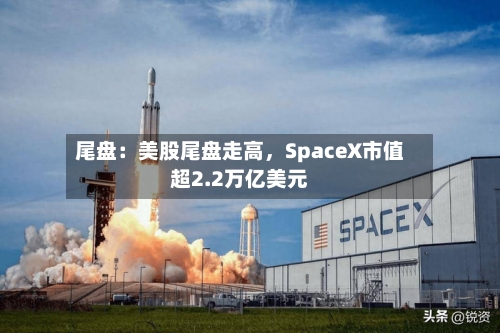 尾盘：美股尾盘走高，SpaceX市值超2.2万亿美元-第2张图片