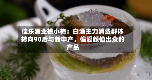 佳乐酒业徐小梅：白酒主力消费群体转向90后与新中产，偏爱颜值出众的产品-第3张图片