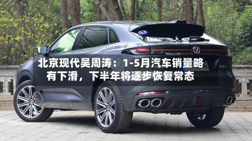 北京现代吴周涛：1-5月汽车销量略有下滑	，下半年将逐步恢复常态-第3张图片