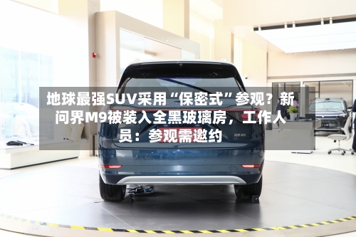 地球最强SUV采用“保密式”参观？新问界M9被装入全黑玻璃房，工作人员：参观需邀约