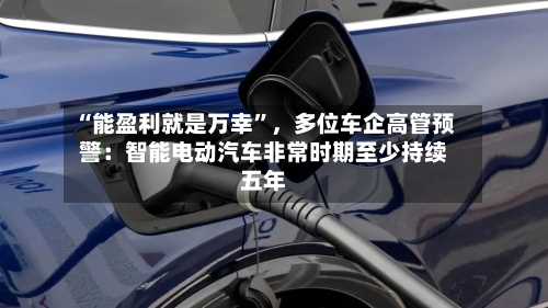 “能盈利就是万幸”	，多位车企高管预警：智能电动汽车非常时期至少持续五年-第2张图片