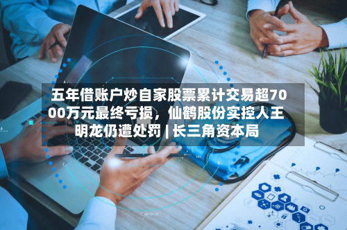 五年借账户炒自家股票累计交易超7000万元最终亏损，仙鹤股份实控人王明龙仍遭处罚 | 长三角资本局-第2张图片