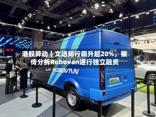 港股异动丨文远知行飙升超20%，被传分拆Robovan进行独立融资